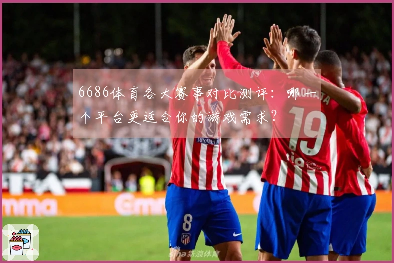 6686体育各大赛事对比测评：哪一个平台更适合你的游戏需求？