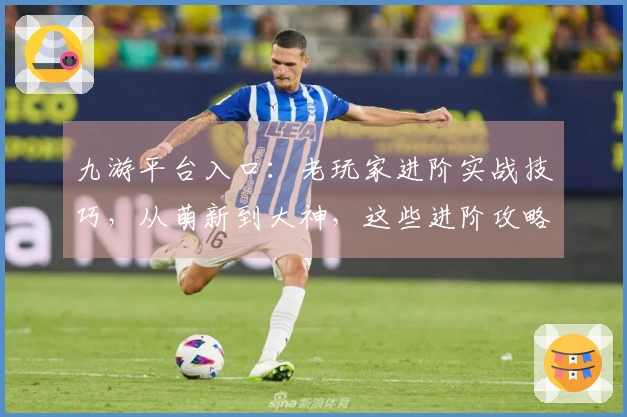 九游平台入口：老玩家进阶实战技巧，从萌新到大神，这些进阶攻略你必须知道！